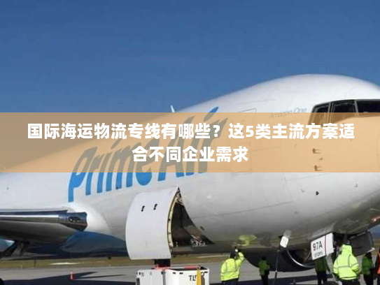 国际海运物流专线有哪些?这5类主流方案适合不同企业需求 国际海运物流专线有哪些?这5类主流方案适合不同企业需求