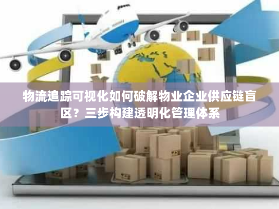物流追踪可视化如何破解物业企业供应链盲区？三步构建透明化管理体系