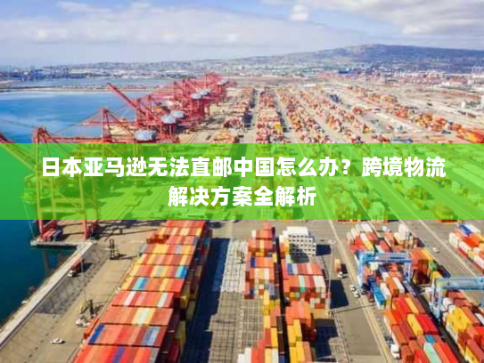 日本亚马逊无法直邮中国怎么办？跨境物流解决方案全解析