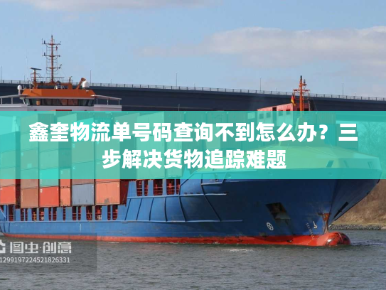 鑫奎物流单号码查询不到怎么办?三步解决货物追踪难题 鑫奎物流单号码查询不到怎么办?三步解决货物追踪难题