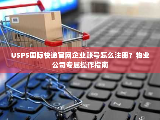 USPS国际快递官网企业账号怎么注册?物业公司专属操作指南 USPS国际快递官网企业账号怎么注册?物业公司专属操作指南