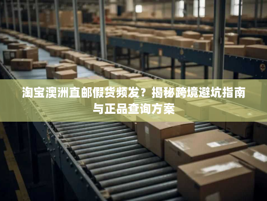 淘宝澳洲直邮假货频发?揭秘跨境避坑指南与正品查询方案 淘宝澳洲直邮假货频发?揭秘跨境避坑指南与正品查询方案