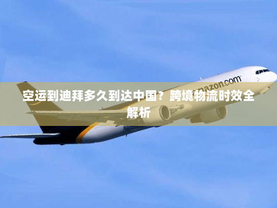空运到迪拜多久到达中国?跨境物流时效全解析 空运到迪拜多久到达中国?跨境物流时效全解析