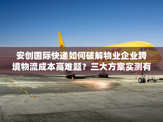安创国际快递如何破解物业企业跨境物流成本高难题？三大方案实测有效