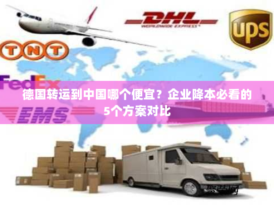 德国转运到中国哪个便宜?企业降本必看的5个方案对比 德国转运到中国哪个便宜?企业降本必看的5个方案对比