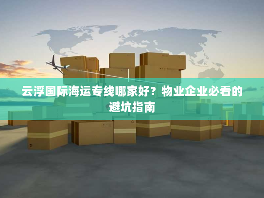 云浮国际海运专线哪家好?物业企业必看的避坑指南 云浮国际海运专线哪家好?物业企业必看的避坑指南