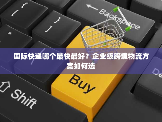 国际快递哪个最快最好？企业级跨境物流方案如何选