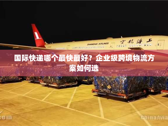 国际快递哪个最快最好？企业级跨境物流方案如何选