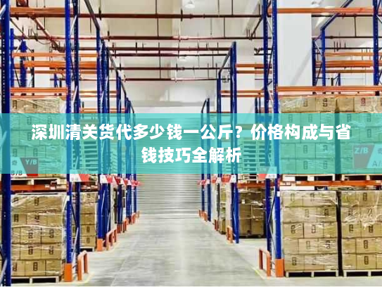 深圳清关货代多少钱一公斤?价格构成与省钱技巧全解析 深圳清关货代多少钱一公斤?价格构成与省钱技巧全解析