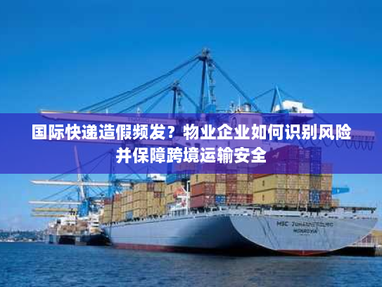 国际快递造假频发?物业企业如何识别风险并保障跨境运输安全 国际快递造假频发?物业企业如何识别风险并保障跨境运输安全