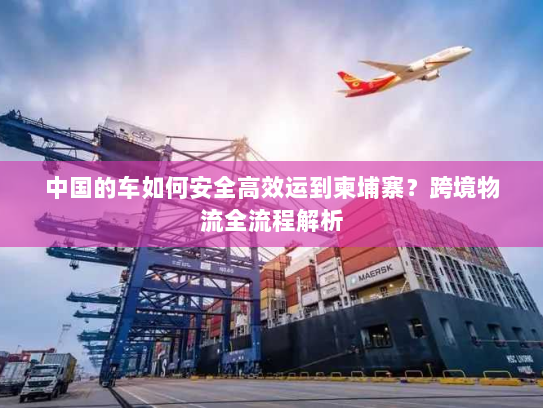 中国的车如何安全高效运到柬埔寨?跨境物流全流程解析 中国的车如何安全高效运到柬埔寨?跨境物流全流程解析