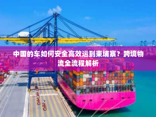 中国的车如何安全高效运到柬埔寨?跨境物流全流程解析 中国的车如何安全高效运到柬埔寨?跨境物流全流程解析