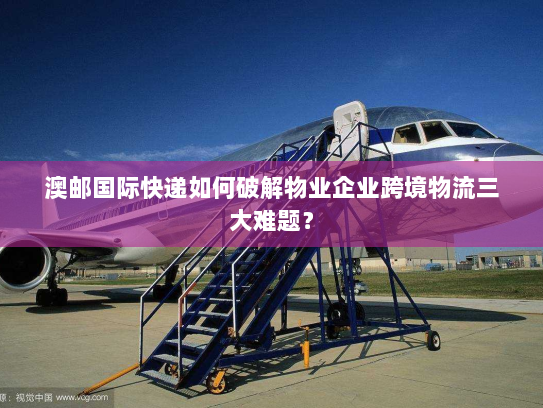 澳邮国际快递如何破解物业企业跨境物流三大难题？