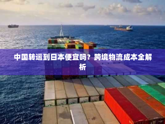 中国转运到日本便宜吗?跨境物流成本全解析 中国转运到日本便宜吗?跨境物流成本全解析