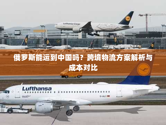 俄罗斯能运到中国吗?跨境物流方案解析与成本对比 俄罗斯能运到中国吗?跨境物流方案解析与成本对比