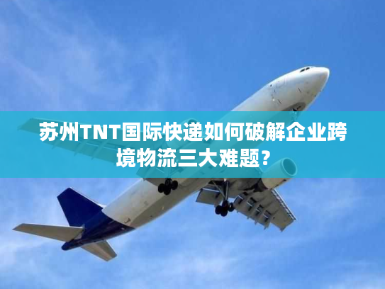 苏州TNT国际快递如何破解企业跨境物流三大难题？