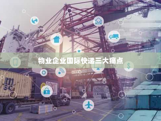 物业企业国际快递三大痛点 物业企业国际快递三大痛点