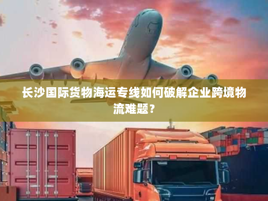 长沙国际货物海运专线如何破解企业跨境物流难题? 长沙国际货物海运专线如何破解企业跨境物流难题?