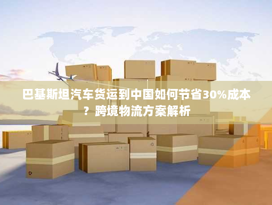 巴基斯坦汽车货运到中国如何节省30%成本?跨境物流方案解析 巴基斯坦汽车货运到中国如何节省30%成本?跨境物流方案解析