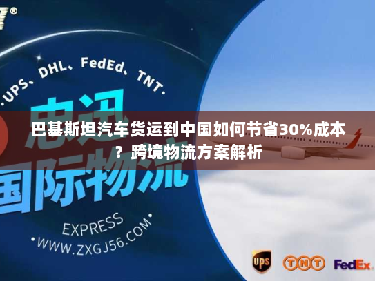 巴基斯坦汽车货运到中国如何节省30%成本?跨境物流方案解析 巴基斯坦汽车货运到中国如何节省30%成本?跨境物流方案解析