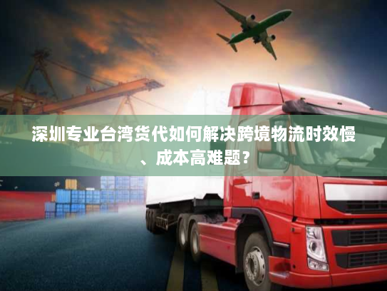 深圳专业台湾货代如何解决跨境物流时效慢、成本高难题？