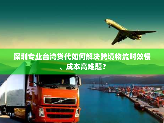 深圳专业台湾货代如何解决跨境物流时效慢、成本高难题？