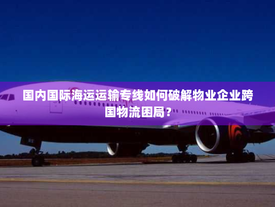 国内国际海运运输专线如何破解物业企业跨国物流困局？