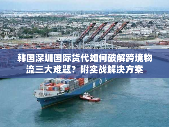 韩国深圳国际货代如何破解跨境物流三大难题?附实战解决方案 韩国深圳国际货代如何破解跨境物流三大难题?附实战解决方案