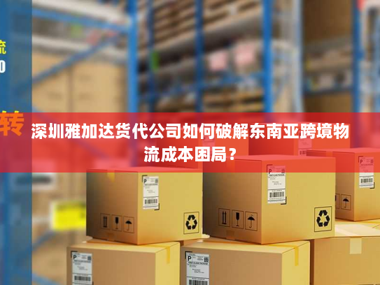 深圳雅加达货代公司如何破解东南亚跨境物流成本困局？