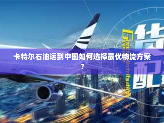 卡特尔石油运到中国如何选择最优物流方案？