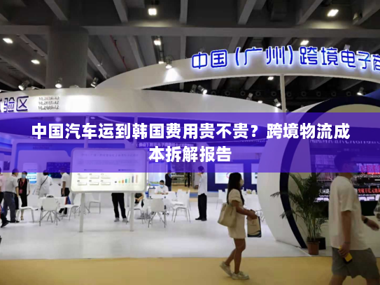 中国汽车运到韩国费用贵不贵?跨境物流成本拆解报告 中国汽车运到韩国费用贵不贵?跨境物流成本拆解报告