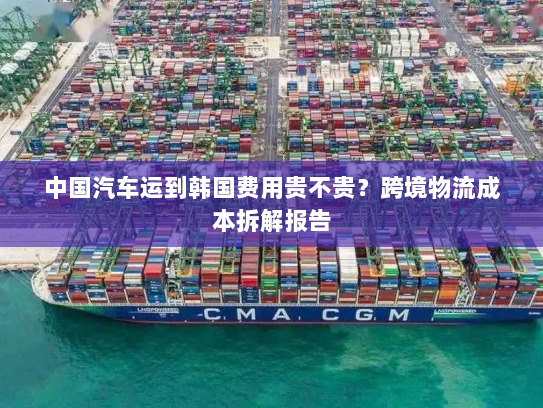 中国汽车运到韩国费用贵不贵?跨境物流成本拆解报告 中国汽车运到韩国费用贵不贵?跨境物流成本拆解报告