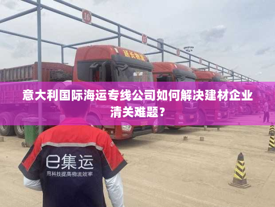 意大利国际海运专线公司如何解决建材企业清关难题? 意大利国际海运专线公司如何解决建材企业清关难题?