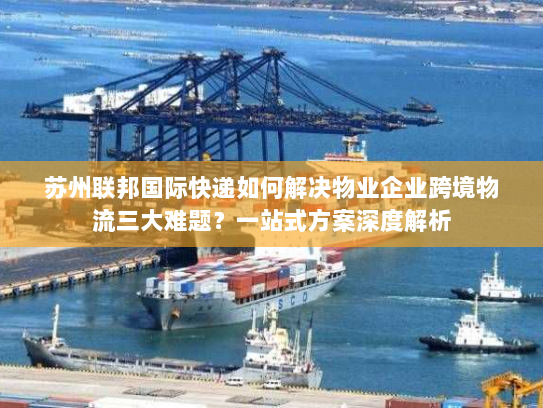 苏州联邦国际快递如何解决物业企业跨境物流三大难题？一站式方案深度解析