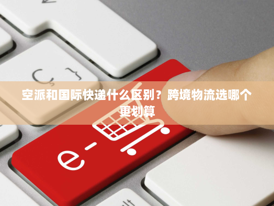 空派和国际快递什么区别?跨境物流选哪个更划算 空派和国际快递什么区别?跨境物流选哪个更划算