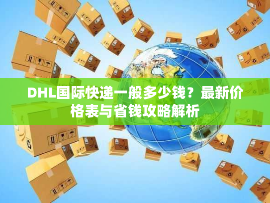 DHL国际快递一般多少钱？最新价格表与省钱攻略解析