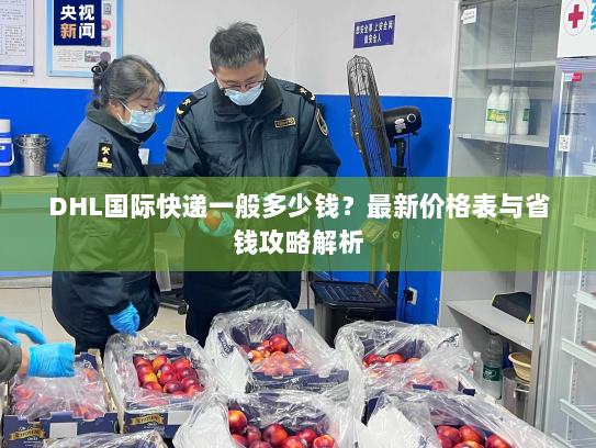 DHL国际快递一般多少钱?最新价格表与省钱攻略解析 DHL国际快递一般多少钱?最新价格表与省钱攻略解析