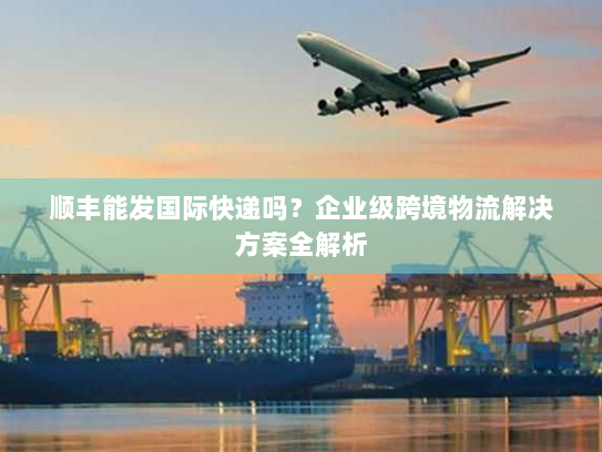 顺丰能发国际快递吗?企业级跨境物流解决方案全解析 顺丰能发国际快递吗?企业级跨境物流解决方案全解析
