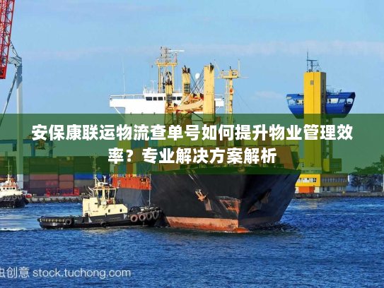 安保康联运物流查单号如何提升物业管理效率?专业解决方案解析 安保康联运物流查单号如何提升物业管理效率?专业解决方案解析