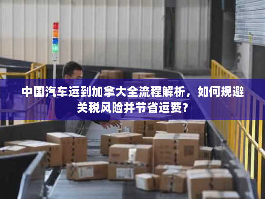 中国汽车运到加拿大全流程解析,如何规避关税风险并节省运费? 中国汽车运到加拿大全流程解析,如何规避关税风险并节省运费?