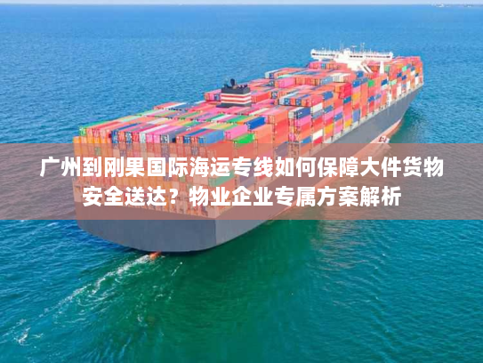 广州到刚果国际海运专线如何保障大件货物安全送达？物业企业专属方案解析