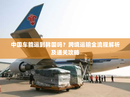 中国车能运到韩国吗?跨境运输全流程解析及通关攻略 中国车能运到韩国吗?跨境运输全流程解析及通关攻略
