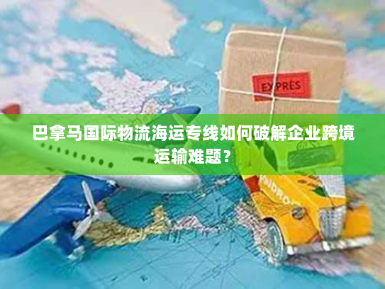 巴拿马国际物流海运专线如何破解企业跨境运输难题？