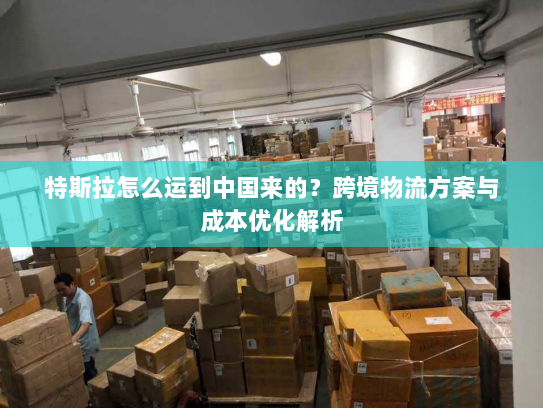 特斯拉怎么运到中国来的?跨境物流方案与成本优化解析 特斯拉怎么运到中国来的?跨境物流方案与成本优化解析