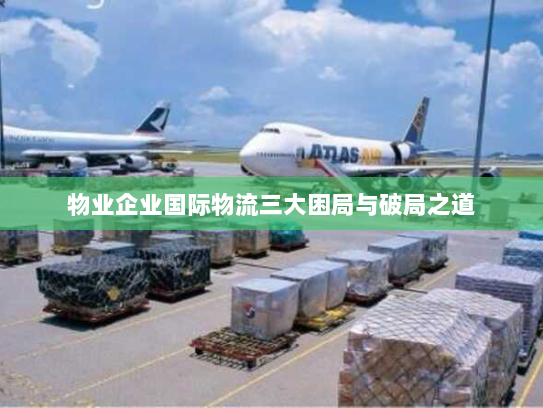 物业企业国际物流三大困局与破局之道