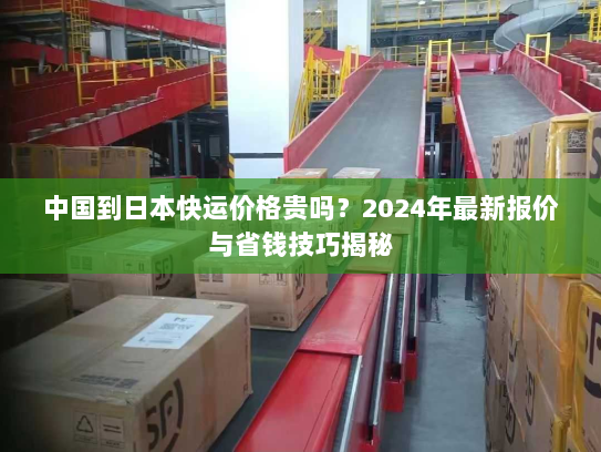 中国到日本快运价格贵吗?2024年最新报价与省钱技巧揭秘 中国到日本快运价格贵吗?2024年最新报价与省钱技巧揭秘