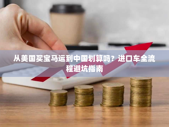 从美国买宝马运到中国划算吗?进口车全流程避坑指南 从美国买宝马运到中国划算吗?进口车全流程避坑指南
