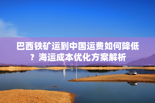 巴西铁矿运到中国运费如何降低？海运成本优化方案解析