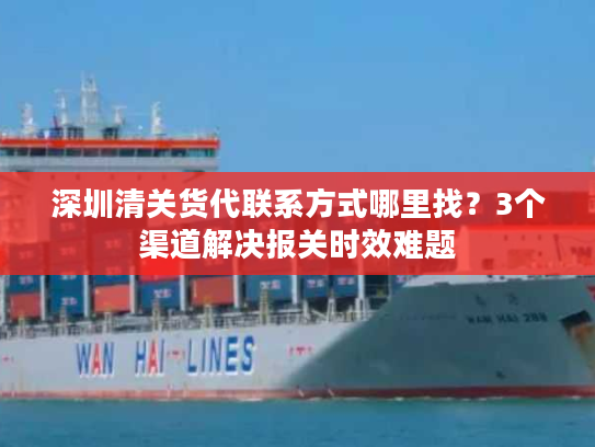 深圳清关货代联系方式哪里找？3个渠道解决报关时效难题