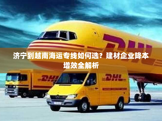 济宁到越南海运专线如何选？建材企业降本增效全解析